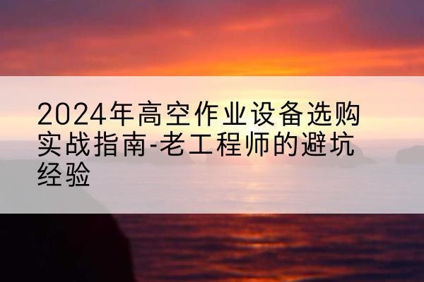 纳溪高空作业升降机厂家推荐-2024年高空作业设备选购实战指南-老工程师的避坑经验