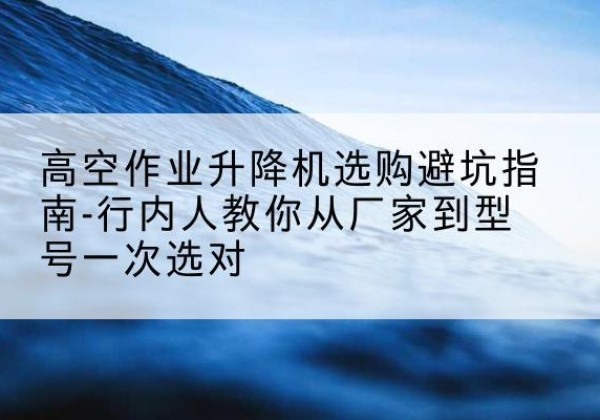 纳溪升降平台厂家-高空作业升降机选购避坑指南-行内人教你从厂家到型号一次选对