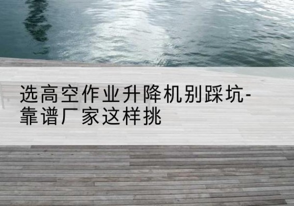 纳溪剪叉式升降机厂家-选高空作业升降机别踩坑-靠谱厂家这样挑