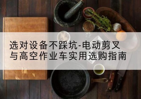 纳溪电动剪叉升降平台怎么选-选对设备不踩坑-电动剪叉与高空作业车实用选购指南