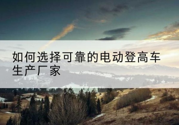 纳溪电动登高车厂家-如何选择可靠的电动登高车生产厂家