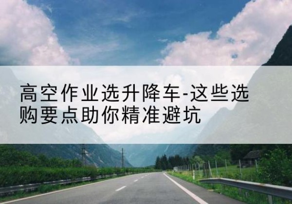 纳溪升降车厂家-高空作业选升降车-这些选购要点助你*避坑