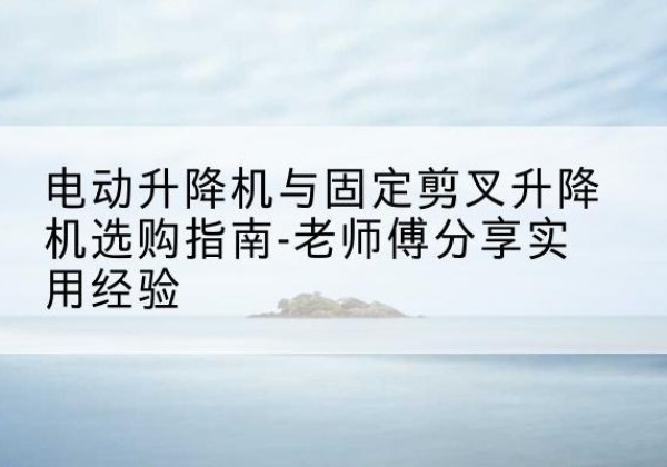 纳溪电动升降机怎么选-电动升降机与固定剪叉升降机选购指南-老师傅分享实用经验