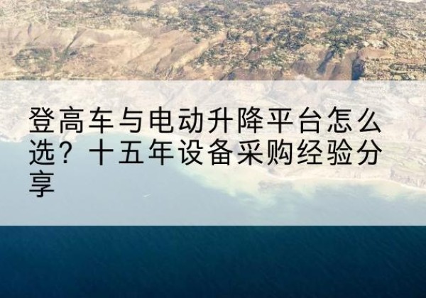 纳溪登高车厂家厂家-登高车与电动升降平台怎么选？十五年设备采购经验分享