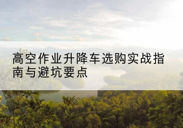 纳溪升降车怎么选-高空作业升降车选购实战指南与避坑要点