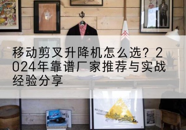 纳溪升降平台厂家推荐-移动剪叉升降机怎么选？2024年靠谱厂家推荐与实战经验分享