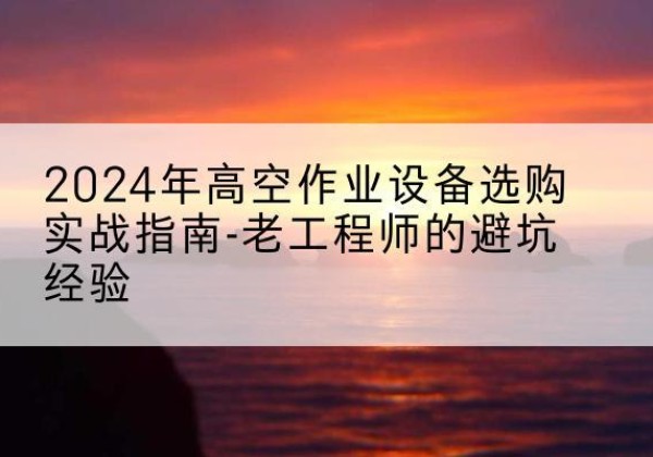 纳溪高空作业升降机厂家推荐-2024年高空作业设备选购实战指南-老工程师的避坑经验