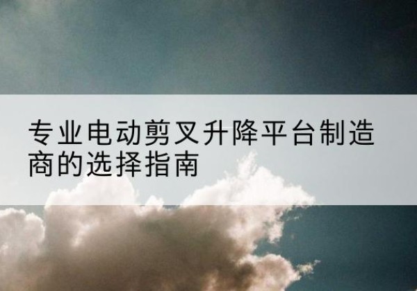 纳溪电动剪叉升降平台厂家-专业电动剪叉升降平台制造商的选择指南